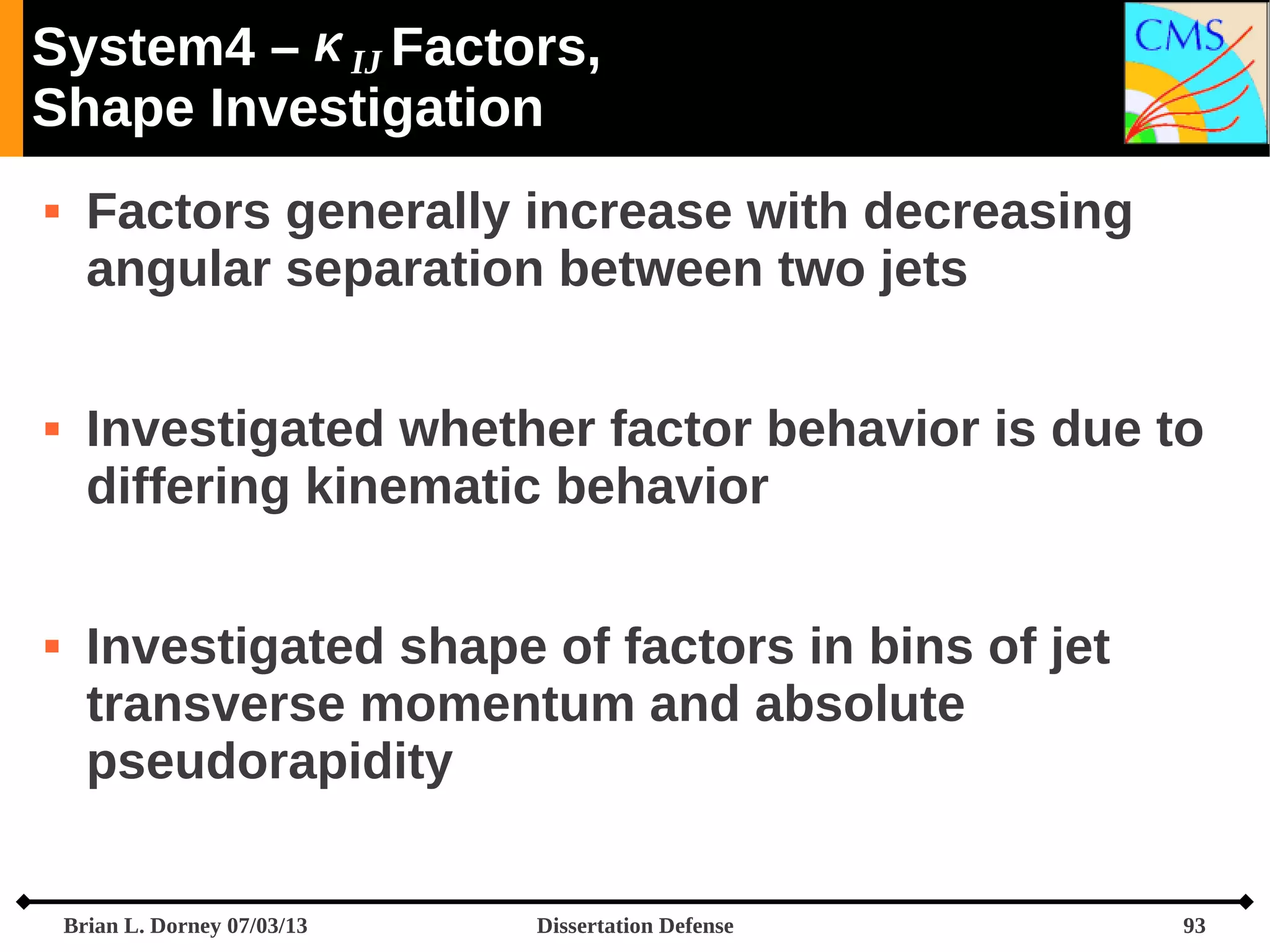 System4 –  IJ Factors,
Shape Investigation






Factors generally increase with decreasing
angular separation between two jets
Investigated whether factor behavior is due to
differing kinematic behavior
Investigated shape of factors in bins of jet
transverse momentum and absolute
pseudorapidity
Brian L. Dorney 07/03/13

Dissertation Defense

93

 