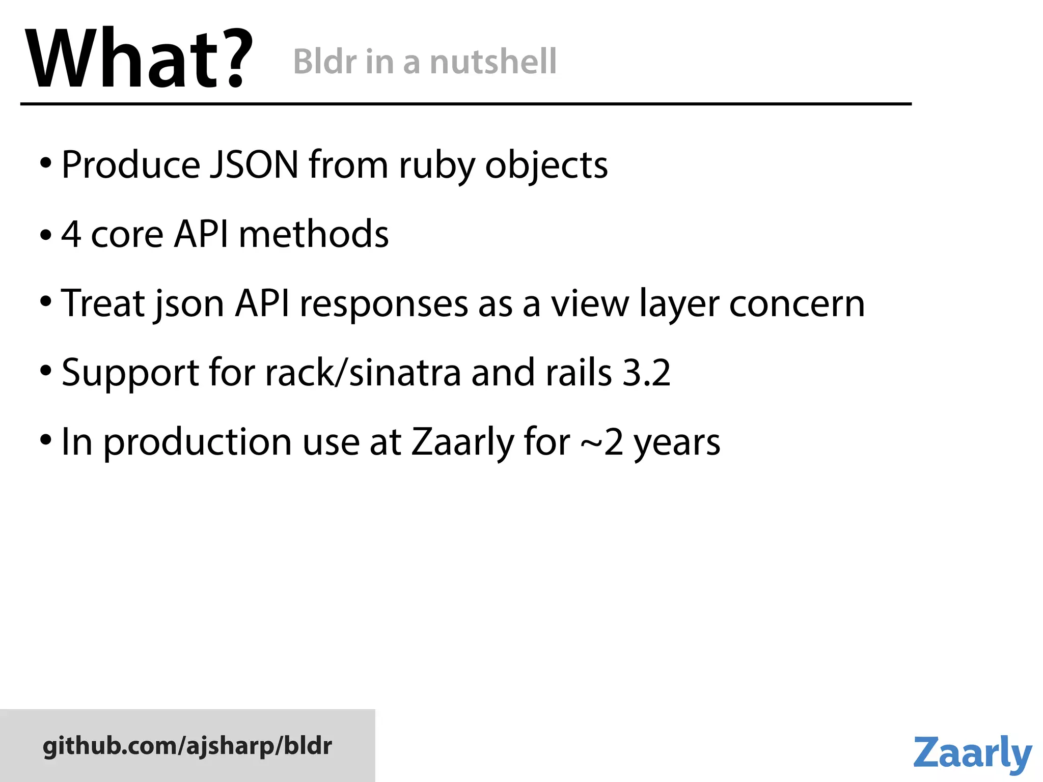github.com/ajsharp/bldr
What?
• Produce JSON from ruby objects
• 4 core API methods
• Treat json API responses as a view layer concern
• Support for rack/sinatra and rails 3.2
• In production use at Zaarly for ~2 years
Bldr in a nutshell
 