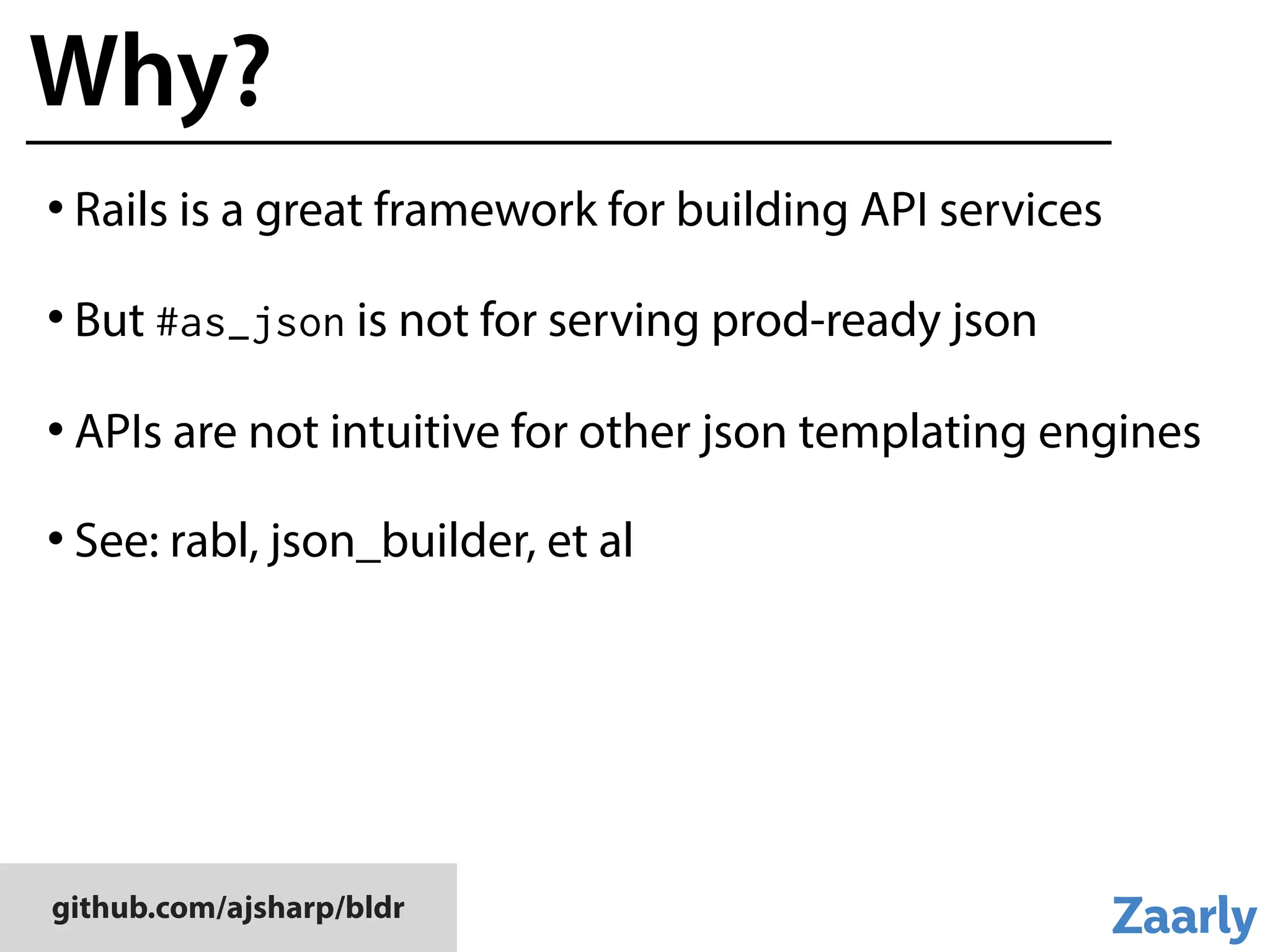 github.com/ajsharp/bldr
Why?
• Rails is a great framework for building API services
• But #as_json is not for serving prod-ready json
• APIs are not intuitive for other json templating engines
• See: rabl, json_builder, et al
 