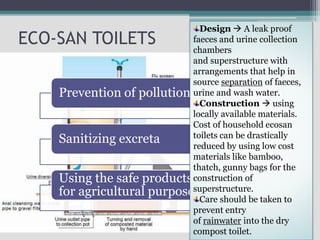 ECO-SAN TOILETS
Prevention of pollution
Sanitizing excreta
Using the safe products
for agricultural purposes
Design  A leak proof
faeces and urine collection
chambers
and superstructure with
arrangements that help in
source separation of faeces,
urine and wash water.
Construction  using
locally available materials.
Cost of household ecosan
toilets can be drastically
reduced by using low cost
materials like bamboo,
thatch, gunny bags for the
construction of
superstructure.
Care should be taken to
prevent entry
of rainwater into the dry
compost toilet.
 