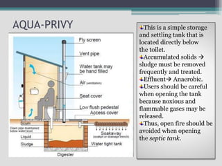 AQUA-PRIVY This is a simple storage
and settling tank that is
located directly below
the toilet.
Accumulated solids 
sludge must be removed
frequently and treated.
Effluent Anaerobic.
Users should be careful
when opening the tank
because noxious and
flammable gases may be
released.
Thus, open fire should be
avoided when opening
the septic tank.
 