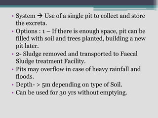 • System  Use of a single pit to collect and store
the excreta.
• Options : 1 – If there is enough space, pit can be
filled with soil and trees planted, building a new
pit later.
• 2- Sludge removed and transported to Faecal
Sludge treatment Facility.
• Pits may overflow in case of heavy rainfall and
floods.
• Depth- > 5m depending on type of Soil.
• Can be used for 30 yrs without emptying.
 