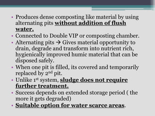 • Produces dense composting like material by using
alternating pits without addition of flush
water.
• Connected to Double VIP or composting chamber.
• Alternating pits  Gives material opportunity to
drain, degrade and transform into nutrient rich,
hygienically improved humic material that can be
disposed safely.
• When one pit is filled, its covered and temporarily
replaced by 2nd pit.
• Unlike 1st system, sludge does not require
further treatment.
• Success depends on extended storage period ( the
more it gets degraded)
• Suitable option for water scarce areas.
 