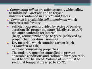 Composting toilets are toilet systems, which allow
to minimise water use and to recycle
nutrients contained in excreta and faeces.
Compost is a valuable soil amendment which
increases soil fertility.
sufficient oxygen, provided by active or passive
aeration; (b) proper moisture (ideally 45 to 70%
moisture content); (c) internal
(heap) temperature of 40 to 50 °C (achieved by
proper chamber dimensioning)
Dry material, which contains carbon (such
as sawdust or ash)
increase composting properties.
The moisture must be controlled to prevent
anaerobic conditions and carbon to nitrogen ratio
must be well balanced. Volume of unit must be
such that temperature is 40 to 50 °C.
 
