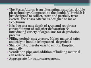 • The Fossa Alterna is an alternating,waterless double
pit technology. Compared to the double VIP which is
just designed to collect, store and partially treat
excreta, the Fossa Alterna is designed to make
EcoHumus.
• It is dug to a max depth of 1.5m and requires a
constant input of soil after defeacation 
introducing variety of organisms for degradation
process.
• Filling period- max 2 years. Makes material safer
and easy to handle (compacted+degraded)
• Shallow pits, thereby easy to empty. Emptied
manually.
• Ventilation pipe and addition of bulking material
can reduce smell.
• Appropriate for water scarce areas.
 