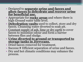 • Designed to separate urine and faeces and
allow faeces to dehydrate and recover urine
for beneficial use.
• Appropriate for rocky areas and where there is
high Ground water table level.
• Dehydration vaults used to collect, store and dry
faeces. Cleansing water diverted to soak pit.
• Constant supply of ash, lime or dry earth to cover
faeces to minimize odour and form a barrier
between flies and sludge.
• Urine diverted to ground or transported to
storage tanks in Jerrycans.
• Dried faeces removed for treatment.
• Success Efficient separation of urine and faeces.
• Dry and hot climatic conditions may enhance the
process.
 