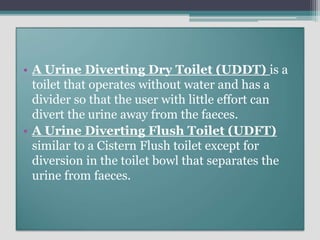 • A Urine Diverting Dry Toilet (UDDT) is a
toilet that operates without water and has a
divider so that the user with little effort can
divert the urine away from the faeces.
• A Urine Diverting Flush Toilet (UDFT)
similar to a Cistern Flush toilet except for
diversion in the toilet bowl that separates the
urine from faeces.
 