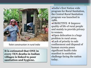 India’s first Nation wide
program for Rural Sanitation,
the Central Rural Sanitation
program was launched in
1986.
OBJECTIVE  Improve
quality of life of rural people
and mainly to provide privacy
to women.
Open defecation is a huge
problem in rural areas.
Lack of priority to safe
confinement and disposal of
human excreta poses
significant health risks
manifest in sanitation
challenge facing the nation
today.
It is estimated that ONE in
every TEN deaths in Indian
villages is linked to poor
sanitation and hygiene.
 