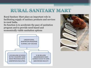 Rural Sanitary Mart plays an important role in
facilitating supply of sanitary products and services
in rural India.
Its function is to accelerate the pace of sanitation
program and to provide need based and
economically viable sanitation options
 