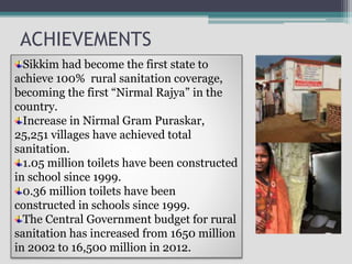 ACHIEVEMENTS
Sikkim had become the first state to
achieve 100% rural sanitation coverage,
becoming the first “Nirmal Rajya” in the
country.
Increase in Nirmal Gram Puraskar,
25,251 villages have achieved total
sanitation.
1.05 million toilets have been constructed
in school since 1999.
0.36 million toilets have been
constructed in schools since 1999.
The Central Government budget for rural
sanitation has increased from 1650 million
in 2002 to 16,500 million in 2012.
 