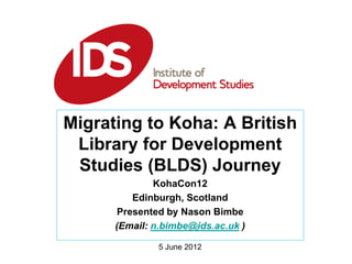 5 June 2012
Migrating to Koha: A British
Library for Development
Studies (BLDS) Journey
KohaCon12
Edinburgh, Scotland
Presented by Nason Bimbe
(Email: n.bimbe@ids.ac.uk )
 