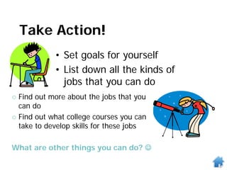 Take Action!
• Set goals for yourself
• List down all the kinds of
jobs that you can do
 Find out more about the jobs that you
can do
 Find out what college courses you can
take to develop skills for these jobs
What are other things you can do? 
 