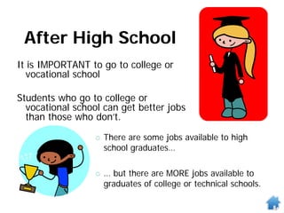 After High School
It is IMPORTANT to go to college or
vocational school
Students who go to college or
vocational school can get better jobs
than those who don’t.
 There are some jobs available to high
school graduates…
 … but there are MORE jobs available to
graduates of college or technical schools.
 