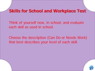 Skills for School and Workplace Test
Think of yourself now, in school, and evaluate
each skill as used in school.
Choose the description (Can Do or Needs Work)
that best describes your level of each skill.
 