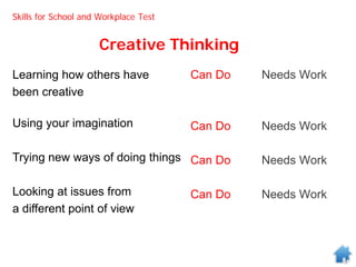 Creative Thinking
Can Do Needs Work
Can Do Needs Work
Can Do Needs Work
Can Do Needs Work
Learning how others have
been creative
Using your imagination
Trying new ways of doing things
Looking at issues from
a different point of view
Skills for School and Workplace Test
 