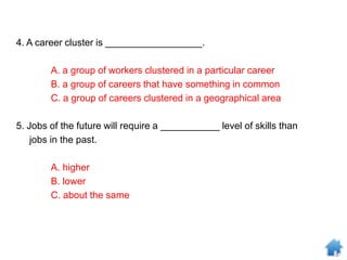 4. A career cluster is __________________.
A. a group of workers clustered in a particular career
B. a group of careers that have something in common
C. a group of careers clustered in a geographical area
5. Jobs of the future will require a ___________ level of skills than
jobs in the past.
A. higher
B. lower
C. about the same
 