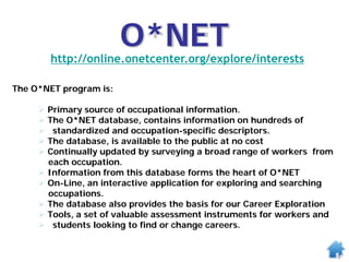 O*NET
http://online.onetcenter.org/explore/interests
The O*NET program is:
 Primary source of occupational information.
 The O*NET database, contains information on hundreds of
 standardized and occupation-specific descriptors.
 The database, is available to the public at no cost
 Continually updated by surveying a broad range of workers from
each occupation.
 Information from this database forms the heart of O*NET
 On-Line, an interactive application for exploring and searching
occupations.
 The database also provides the basis for our Career Exploration
 Tools, a set of valuable assessment instruments for workers and
 students looking to find or change careers.
 