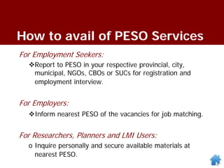 How to avail of PESO Services
For Employment Seekers:
Report to PESO in your respective provincial, city,
municipal, NGOs, CBOs or SUCs for registration and
employment interview.
For Employers:
Inform nearest PESO of the vacancies for job matching.
For Researchers, Planners and LMI Users:
o Inquire personally and secure available materials at
nearest PESO.
 