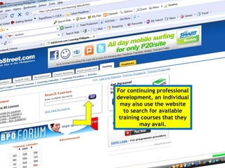 Once you have your
own account, you
can also update your
rèsumé online and
make additions to
your job history
You can also keep track
of how many job
applications you have
made, and also the
status of your
applications for
For continuing professional
development, an individual
may also use the website
to search for available
training courses that they
may avail.
 