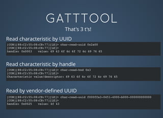 GATTTOOL
[CON][88:C2:55:08:CB:77][LE]> char-read-hnd 0x3
[CON][88:C2:55:08:CB:77][LE]>
Characteristic value/descriptor: 69 63 6f 6c 6f 72 6c 69 76 65
That's 3 t's!
Read characteristic by UUID
[CON][88:C2:55:08:CB:77][LE]> char-read-uuid 0x2a00
[CON][88:C2:55:08:CB:77][LE]>
handle: 0x0003 value: 69 63 6f 6c 6f 72 6c 69 76 65
[CON][88:C2:55:08:CB:77][LE]> char-read-uuid f000ffa3-0451-4000-b000-000000000000
[CON][88:C2:55:08:CB:77][LE]>
handle: 0x0025 value: 4f 43
Read characteristic by handle
Read by vendor-deﬁned UUID
 