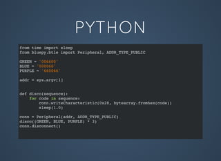 PYTHON
from time import sleep
from bluepy.btle import Peripheral, ADDR_TYPE_PUBLIC
GREEN = '006600'
BLUE = '000066'
PURPLE = '660066'
addr = sys.argv[1]
def disco(sequence):
for code in sequence:
conn.writeCharacteristic(0x28, bytearray.fromhex(code))
sleep(1.0)
conn = Peripheral(addr, ADDR_TYPE_PUBLIC)
disco((GREEN, BLUE, PURPLE) * 3)
conn.disconnect()
 