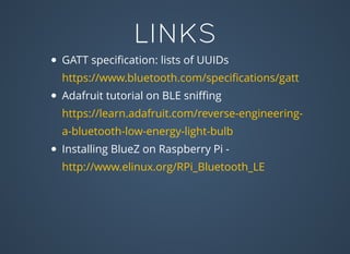 LINKS
GATT speciﬁcation: lists of UUIDs
Adafruit tutorial on BLE sniﬃng
Installing BlueZ on Raspberry Pi -
https://www.bluetooth.com/speciﬁcations/gatt
https://learn.adafruit.com/reverse-engineering-
a-bluetooth-low-energy-light-bulb
http://www.elinux.org/RPi_Bluetooth_LE
 