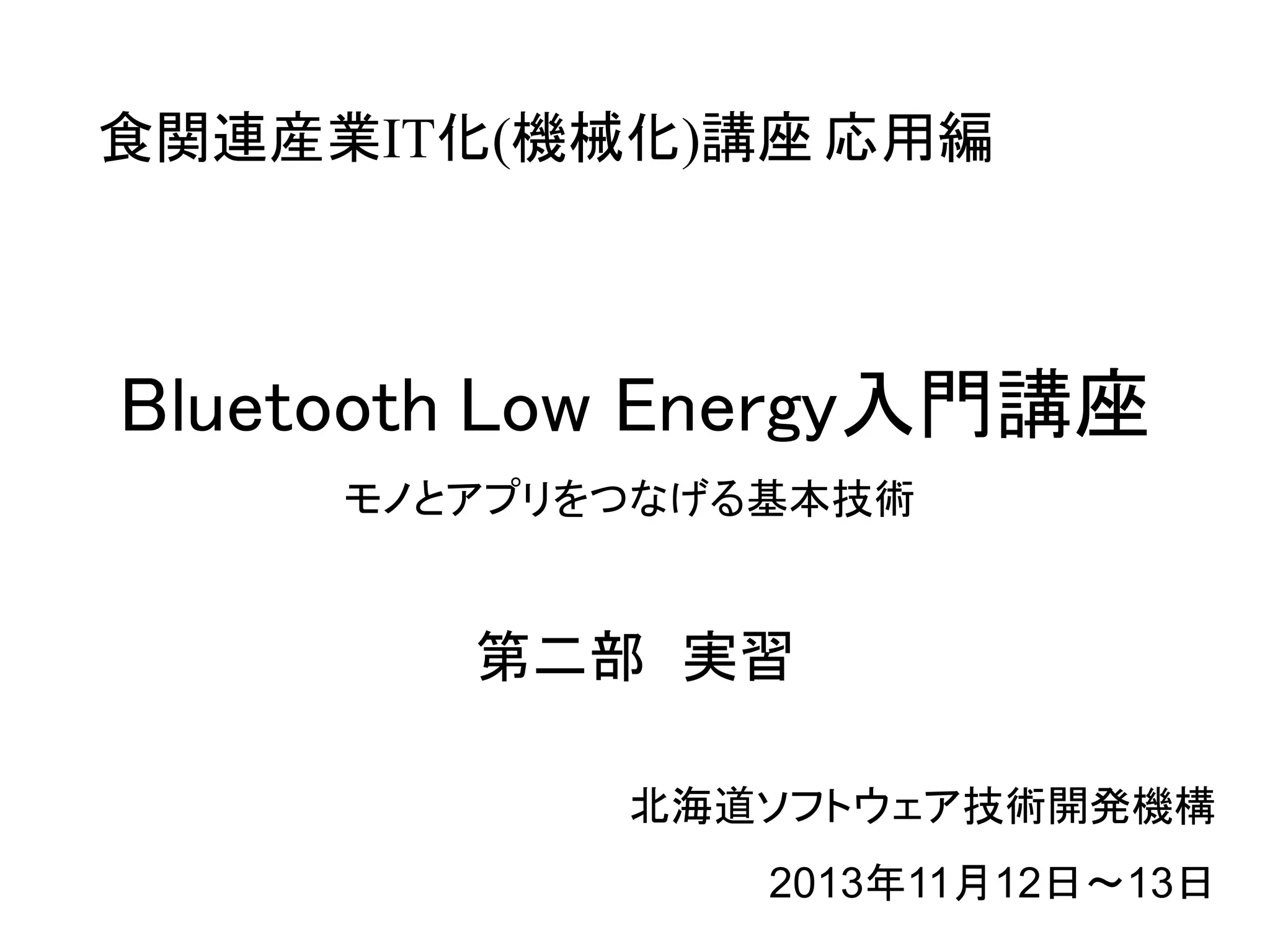 食関連産業IT化(機械化)講座 応用編 
Bluetooth Low Energy入門講座 
モノとアプリをつなげる基本技術 
第二部 実習 
北海道ソフトウェア技術開発機構 
2013年11月12日～13日 
 
