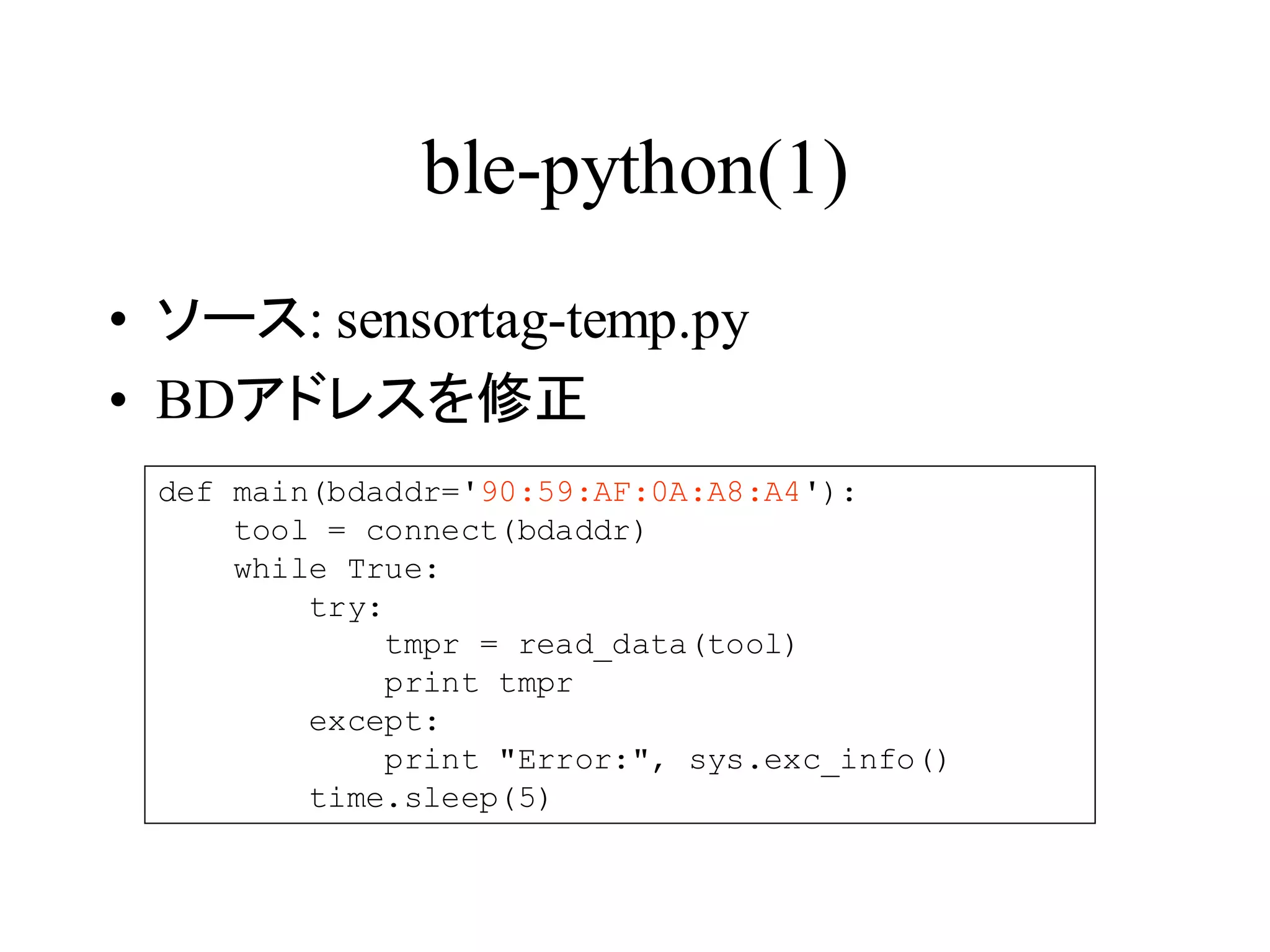 ble-python(1) 
• ソース: sensortag-temp.py 
• BDアドレスを修正 
def main(bdaddr='90:59:AF:0A:A8:A4'): 
tool = connect(bdaddr) 
while True: 
try: 
tmpr = read_data(tool) 
print tmpr 
except: 
print "Error:", sys.exc_info() 
time.sleep(5) 
 
