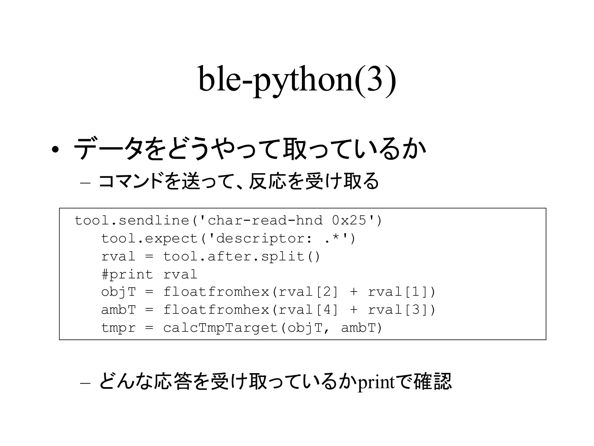 ble-python(3) 
• データをどうやって取っているか 
– コマンドを送って、反応を受け取る 
tool.sendline('char-read-hnd 0x25') 
tool.expect('descriptor: .*') 
rval = tool.after.split() 
#print rval 
objT = floatfromhex(rval[2] + rval[1]) 
ambT = floatfromhex(rval[4] + rval[3]) 
tmpr = calcTmpTarget(objT, ambT) 
– どんな応答を受け取っているかprintで確認 
 