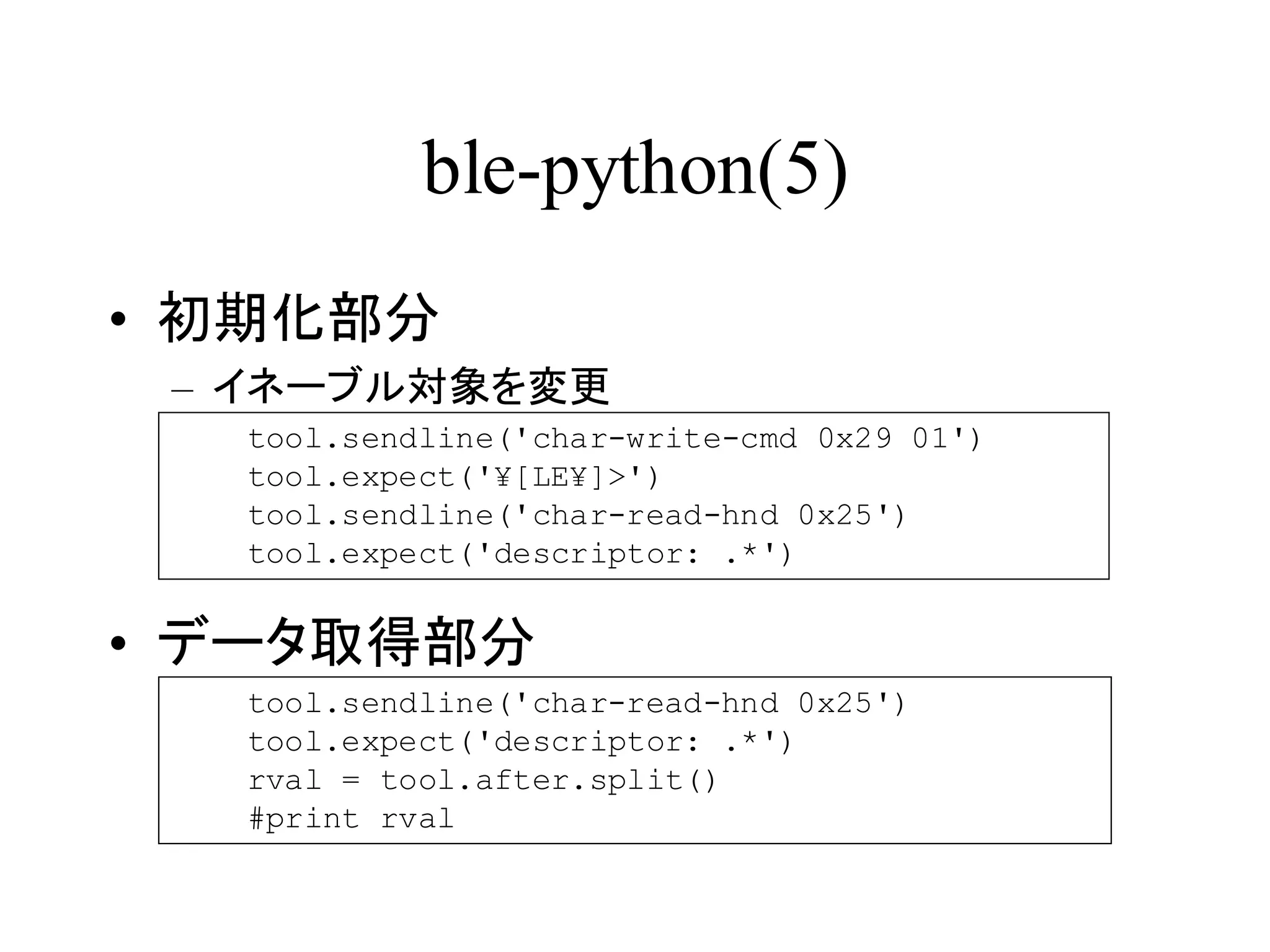 ble-python(5) 
• 初期化部分 
– イネーブル対象を変更 
tool.sendline('char-write-cmd 0x29 01') 
tool.expect('¥[LE¥]>') 
tool.sendline('char-read-hnd 0x25') 
tool.expect('descriptor: .*') 
• データ取得部分 
tool.sendline('char-read-hnd 0x25') 
tool.expect('descriptor: .*') 
rval = tool.after.split() 
#print rval 
 