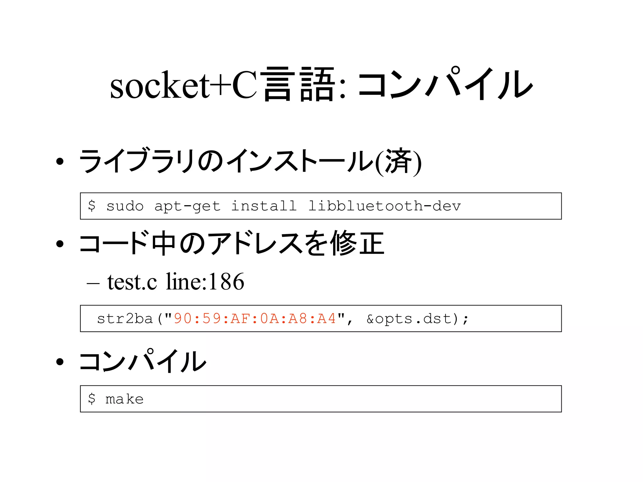 socket+C言語: コンパイル 
• ライブラリのインストール(済) 
$ sudo apt-get install libbluetooth-dev 
• コード中のアドレスを修正 
– test.c line:186 
str2ba("90:59:AF:0A:A8:A4", &opts.dst); 
• コンパイル 
$ make 
 