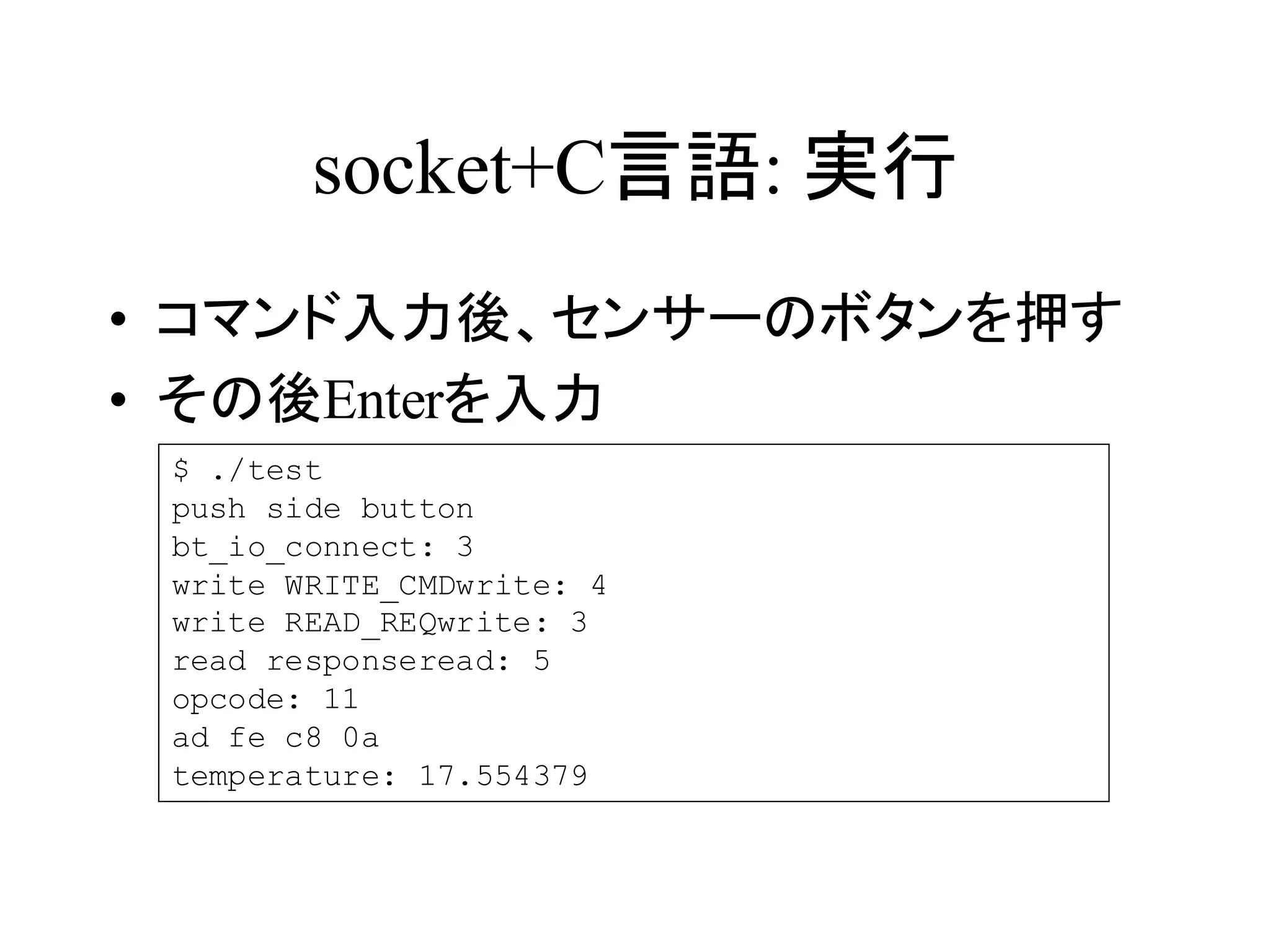 socket+C言語: 実行 
• コマンド入力後、センサーのボタンを押す 
• その後Enterを入力 
$ ./test 
push side button 
bt_io_connect: 3 
write WRITE_CMDwrite: 4 
write READ_REQwrite: 3 
read responseread: 5 
opcode: 11 
ad fe c8 0a 
temperature: 17.554379 
 