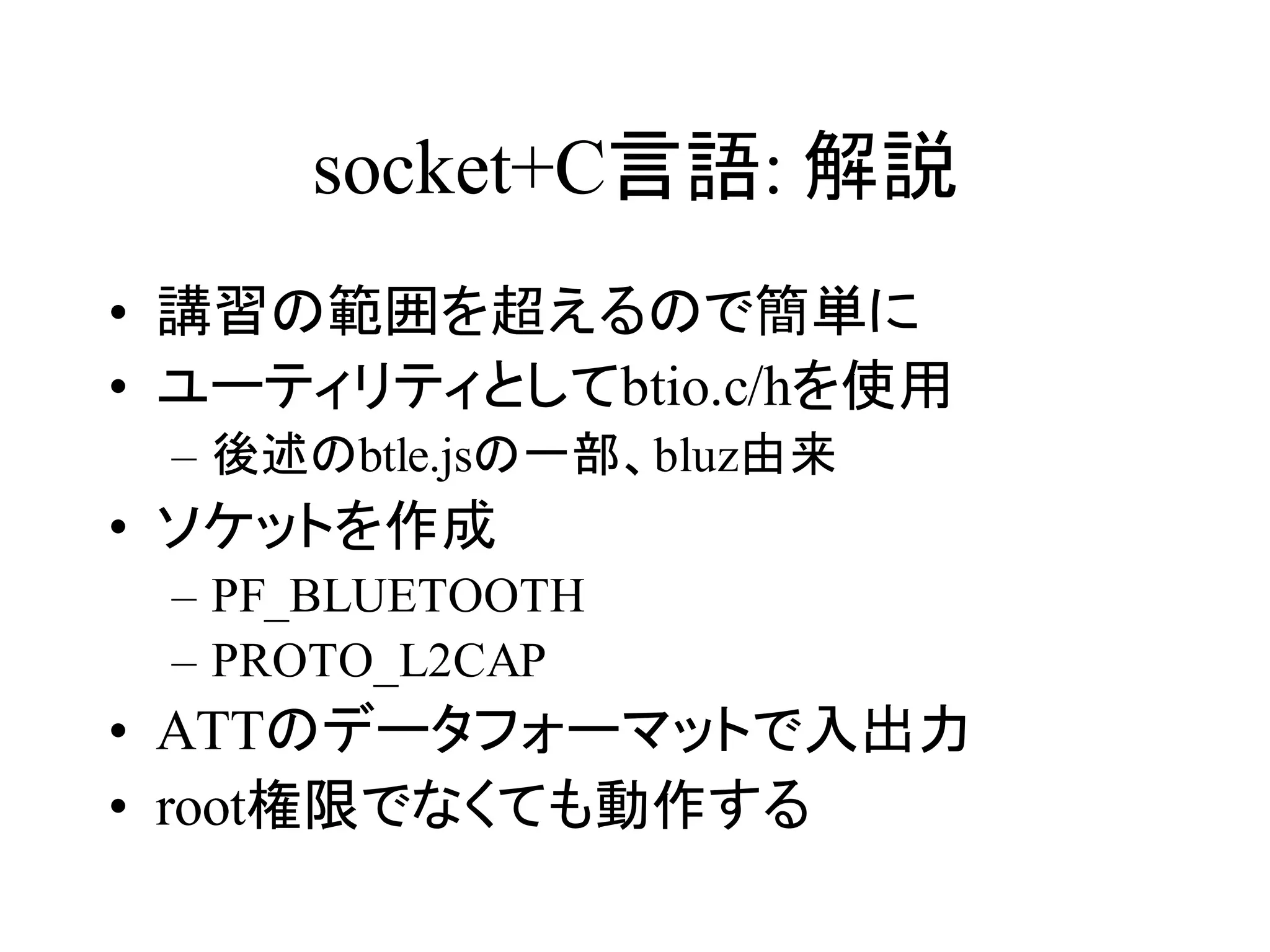 socket+C言語: 解説 
• 講習の範囲を超えるので簡単に 
• ユーティリティとしてbtio.c/hを使用 
– 後述のbtle.jsの一部、bluz由来 
• ソケットを作成 
– PF_BLUETOOTH 
– PROTO_L2CAP 
• ATTのデータフォーマットで入出力 
• root権限でなくても動作する 
 