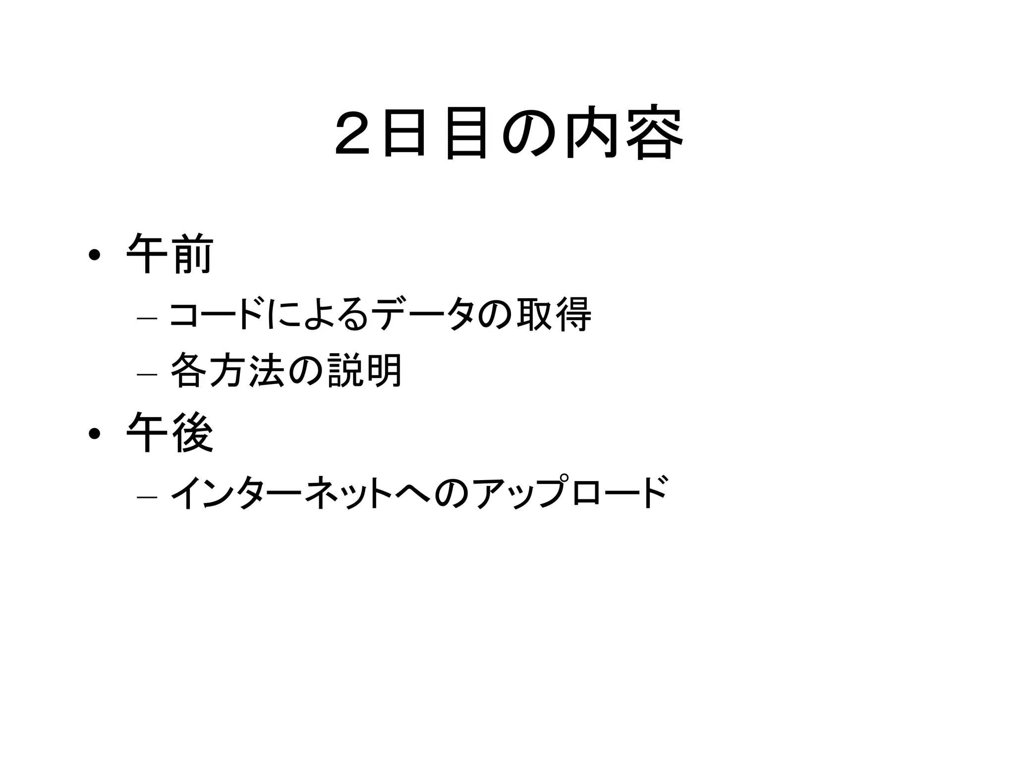 ２日目の内容 
• 午前 
– コードによるデータの取得 
– 各方法の説明 
• 午後 
– インターネットへのアップロード 
 