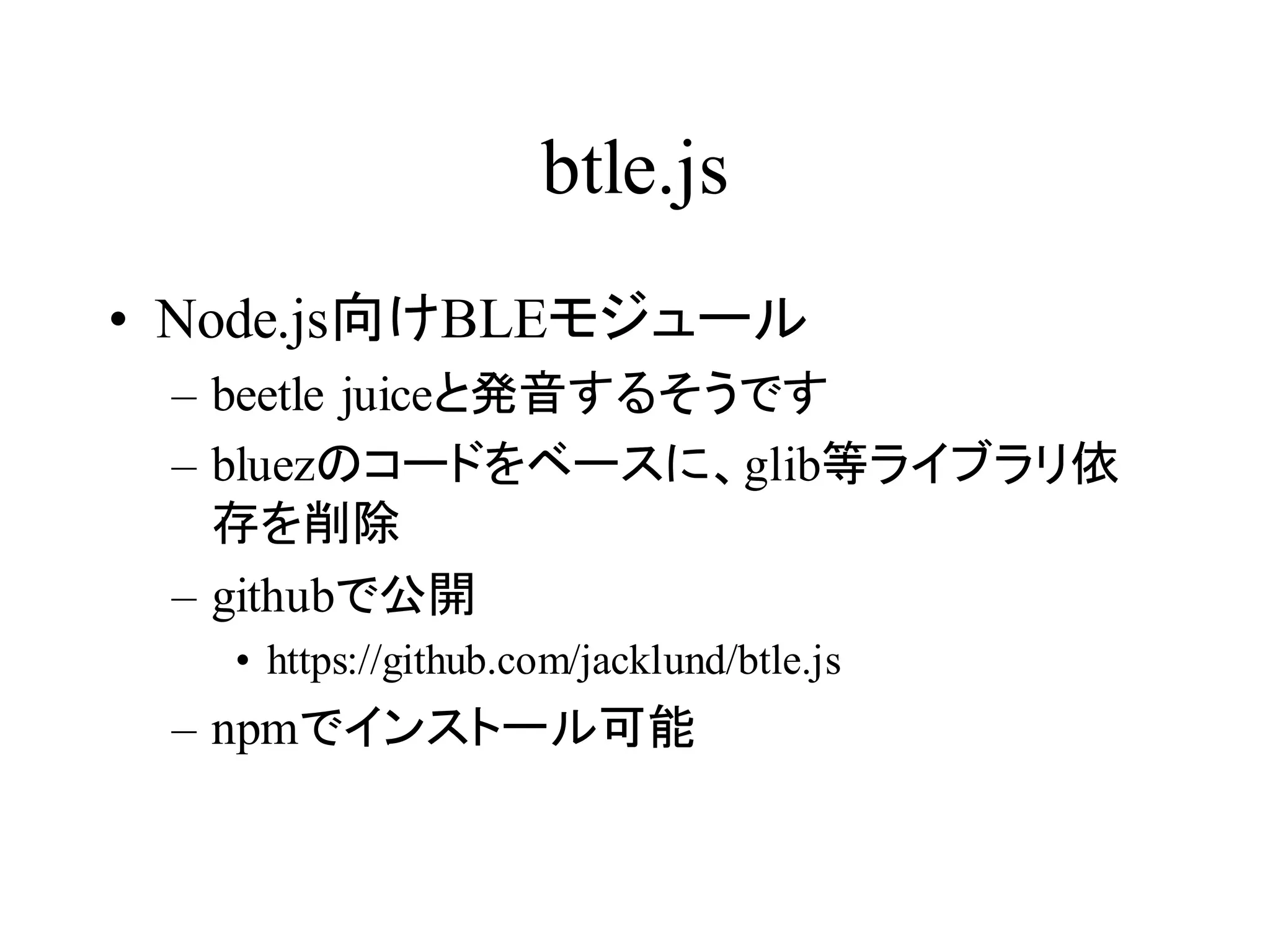 btle.js 
• Node.js向けBLEモジュール 
– beetle juiceと発音するそうです 
– bluezのコードをベースに、glib等ライブラリ依 
存を削除 
– githubで公開 
• https://github.com/jacklund/btle.js 
– npmでインストール可能 
 