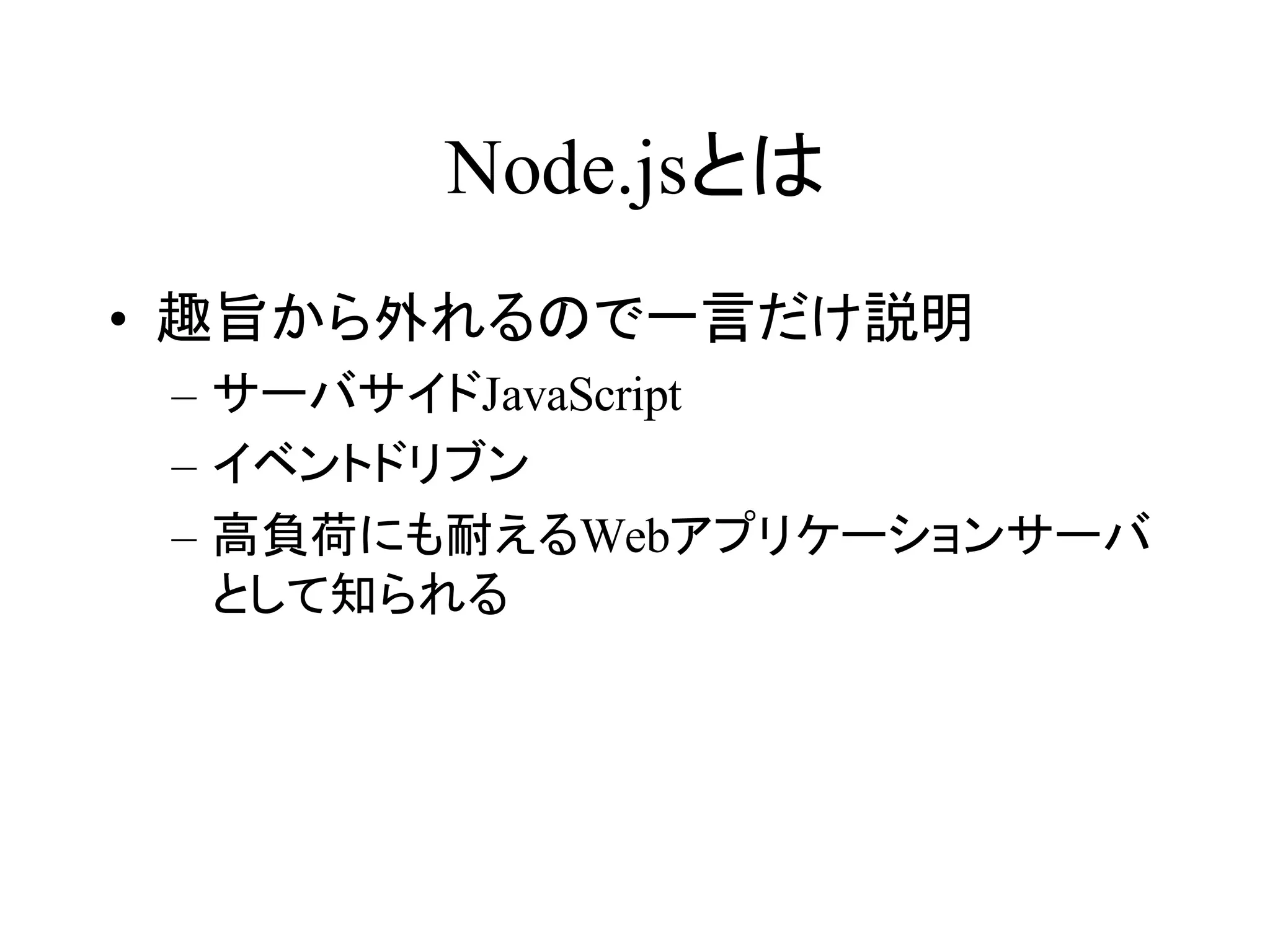 Node.jsとは 
• 趣旨から外れるので一言だけ説明 
– サーバサイドJavaScript 
– イベントドリブン 
– 高負荷にも耐えるWebアプリケーションサーバ 
として知られる 
 
