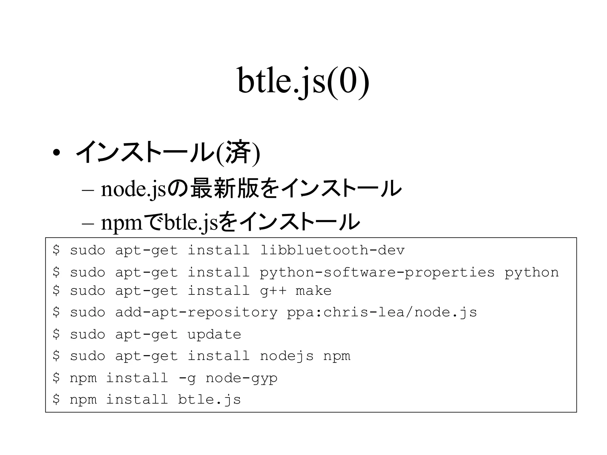 btle.js(0) 
• インストール(済) 
– node.jsの最新版をインストール 
– npmでbtle.jsをインストール 
$ sudo apt-get install libbluetooth-dev 
$ sudo apt-get install python-software-properties python 
$ sudo apt-get install g++ make 
$ sudo add-apt-repository ppa:chris-lea/node.js 
$ sudo apt-get update 
$ sudo apt-get install nodejs npm 
$ npm install -g node-gyp 
$ npm install btle.js 
 