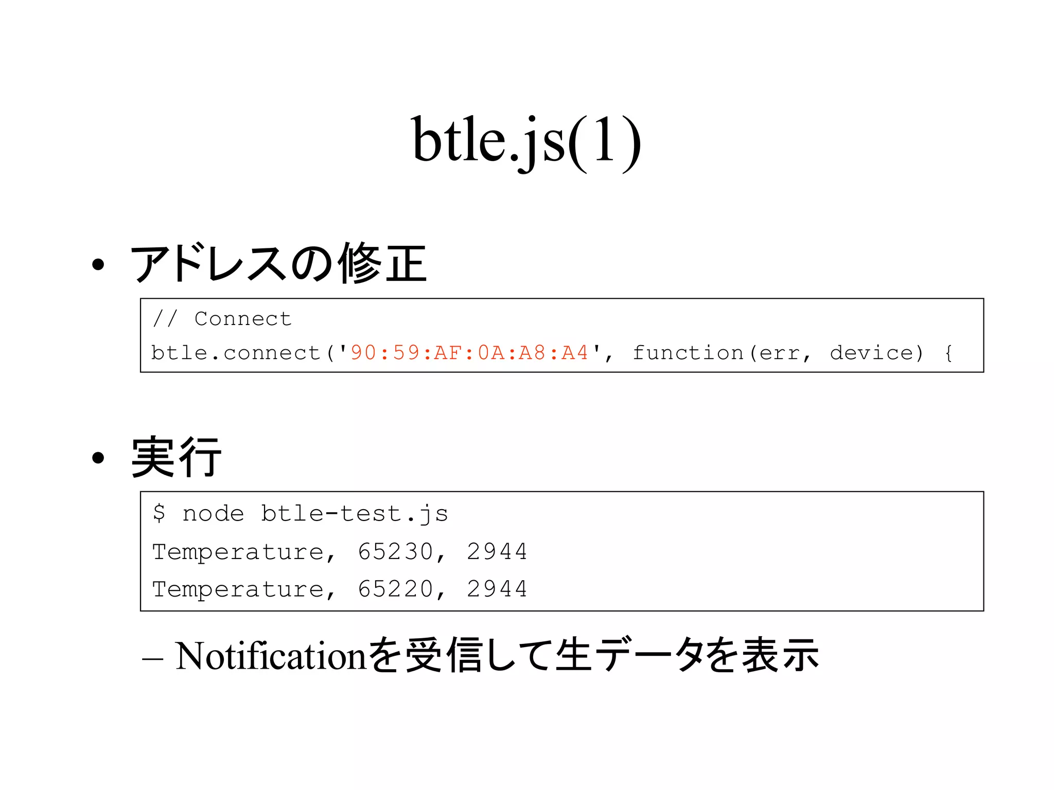 btle.js(1) 
• アドレスの修正 
// Connect 
btle.connect('90:59:AF:0A:A8:A4', function(err, device) { 
• 実行 
$ node btle-test.js 
Temperature, 65230, 2944 
Temperature, 65220, 2944 
– Notificationを受信して生データを表示 
 