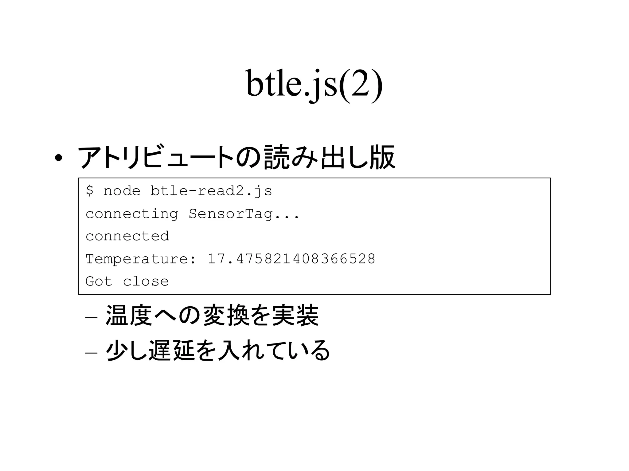 btle.js(2) 
• アトリビュートの読み出し版 
$ node btle-read2.js 
connecting SensorTag... 
connected 
Temperature: 17.475821408366528 
Got close 
– 温度への変換を実装 
– 少し遅延を入れている 
 