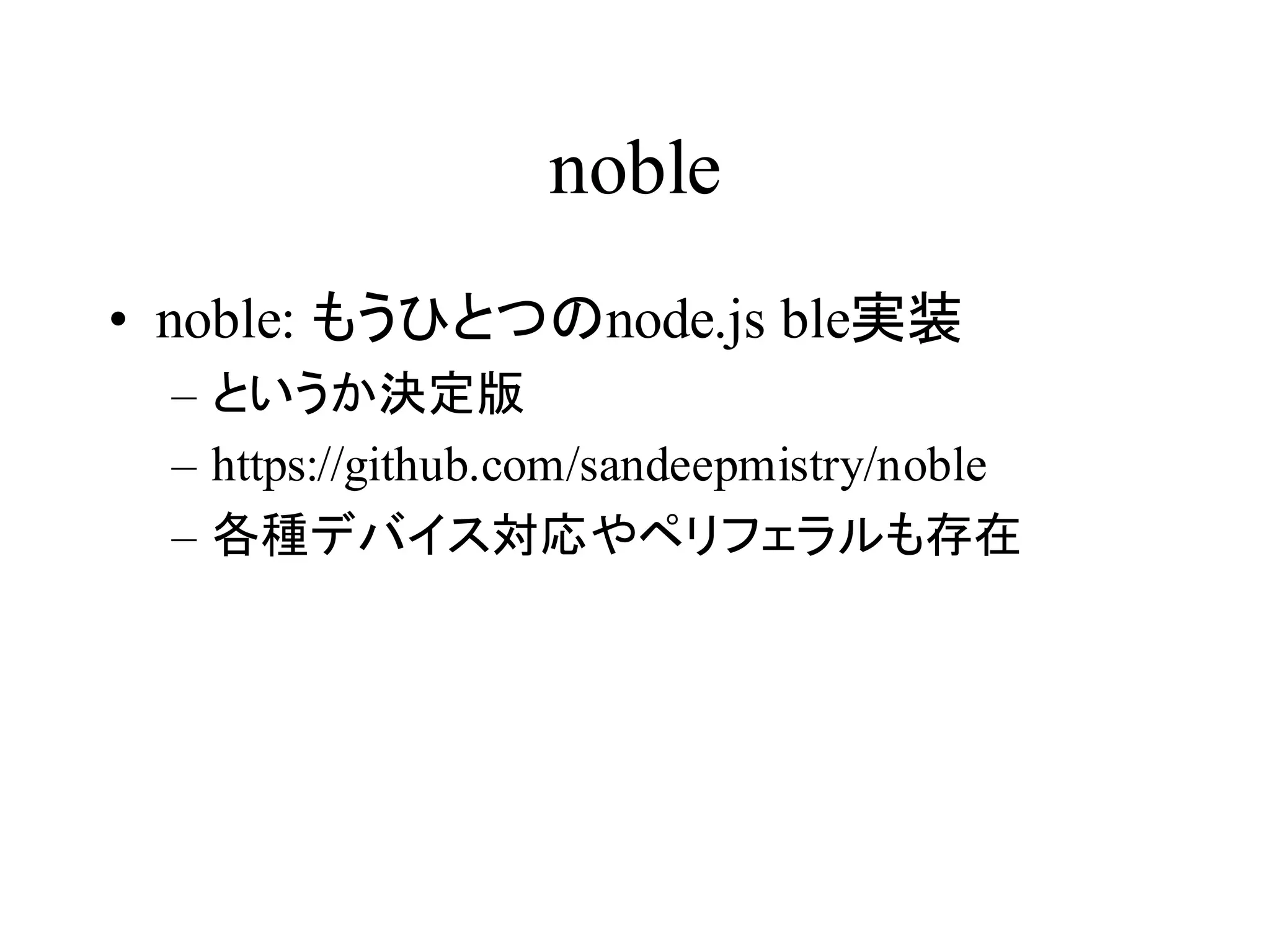 noble 
• noble: もうひとつのnode.js ble実装 
– というか決定版 
– https://github.com/sandeepmistry/noble 
– 各種デバイス対応やペリフェラルも存在 
 