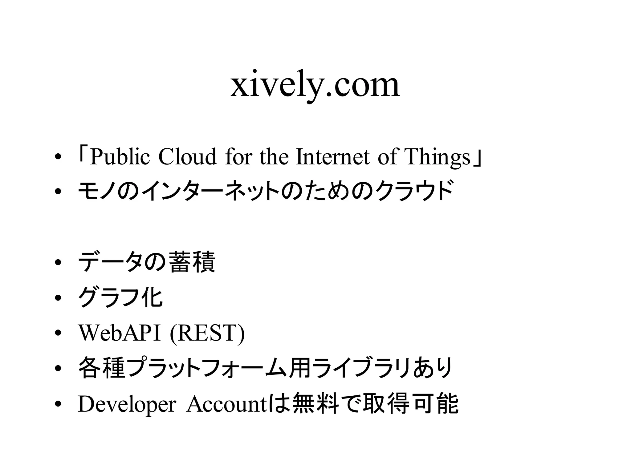 xively.com 
• 「Public Cloud for the Internet of Things」 
• モノのインターネットのためのクラウド 
• データの蓄積 
• グラフ化 
• WebAPI (REST) 
• 各種プラットフォーム用ライブラリあり 
• Developer Accountは無料で取得可能 
 
