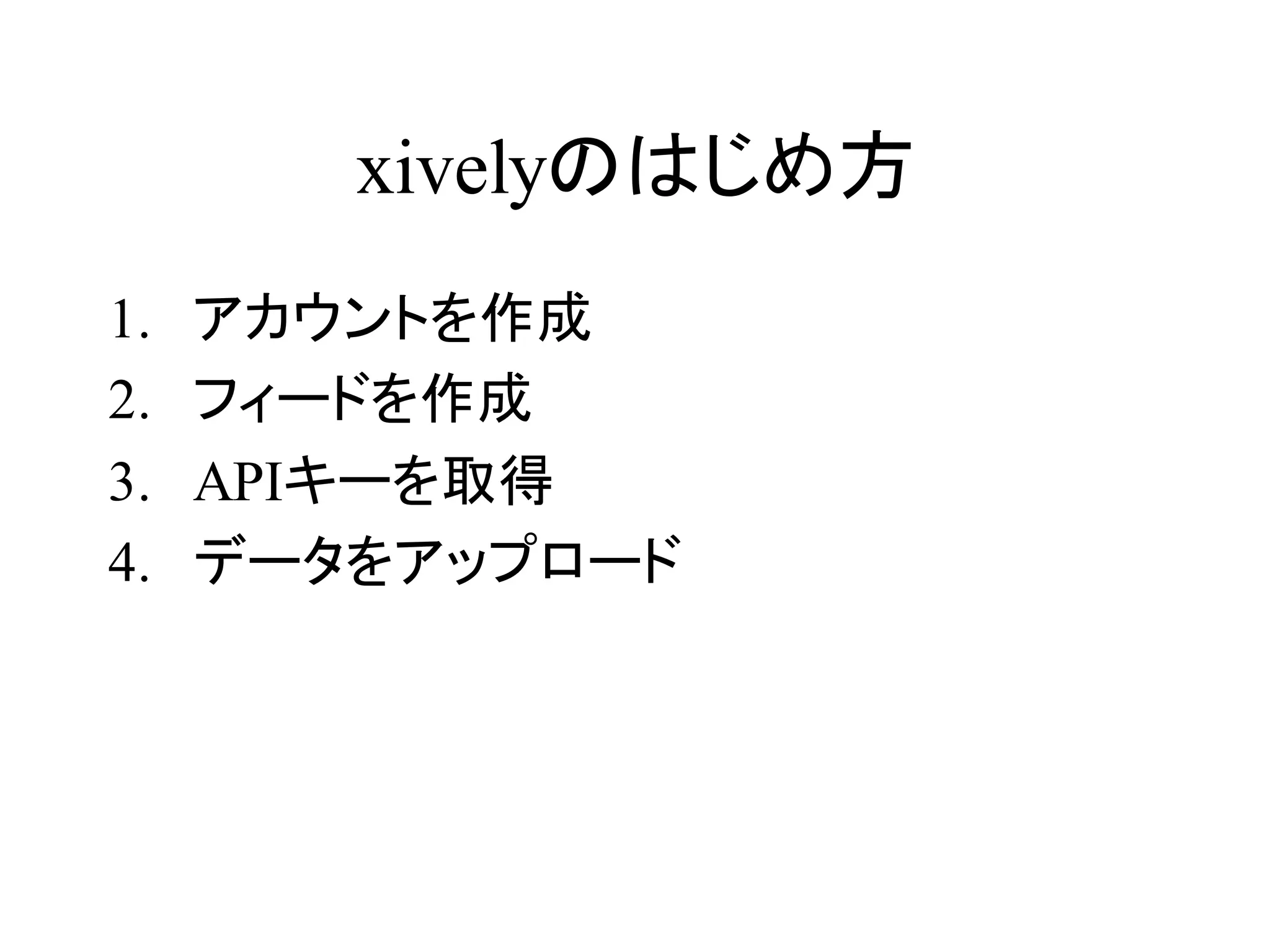 xivelyのはじめ方 
1. アカウントを作成 
2. フィードを作成 
3. APIキーを取得 
4. データをアップロード 
 