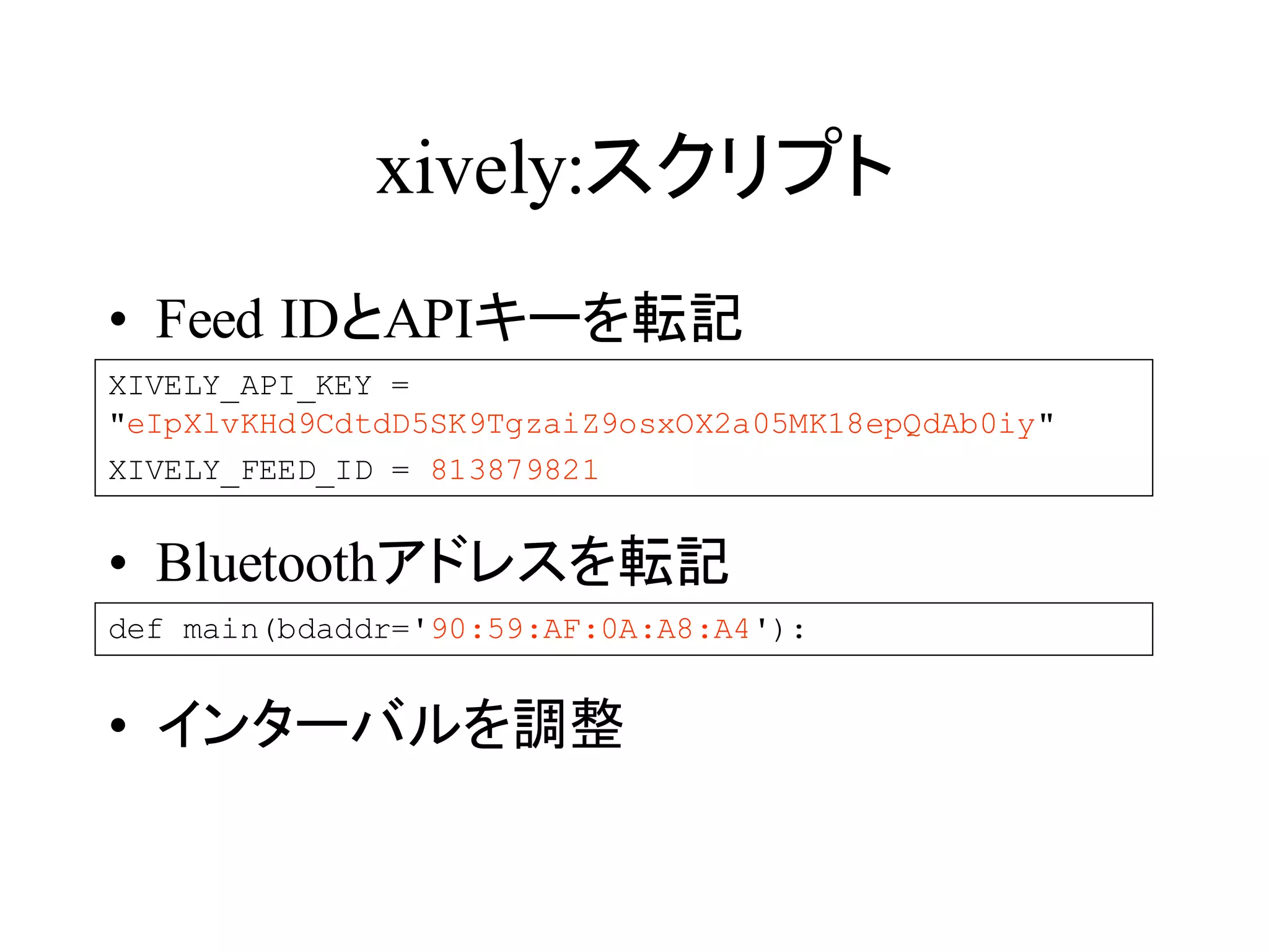 xively:スクリプト 
• Feed IDとAPIキーを転記 
XIVELY_API_KEY = 
"eIpXlvKHd9CdtdD5SK9TgzaiZ9osxOX2a05MK18epQdAb0iy" 
XIVELY_FEED_ID = 813879821 
• Bluetoothアドレスを転記 
def main(bdaddr='90:59:AF:0A:A8:A4'): 
• インターバルを調整 
 