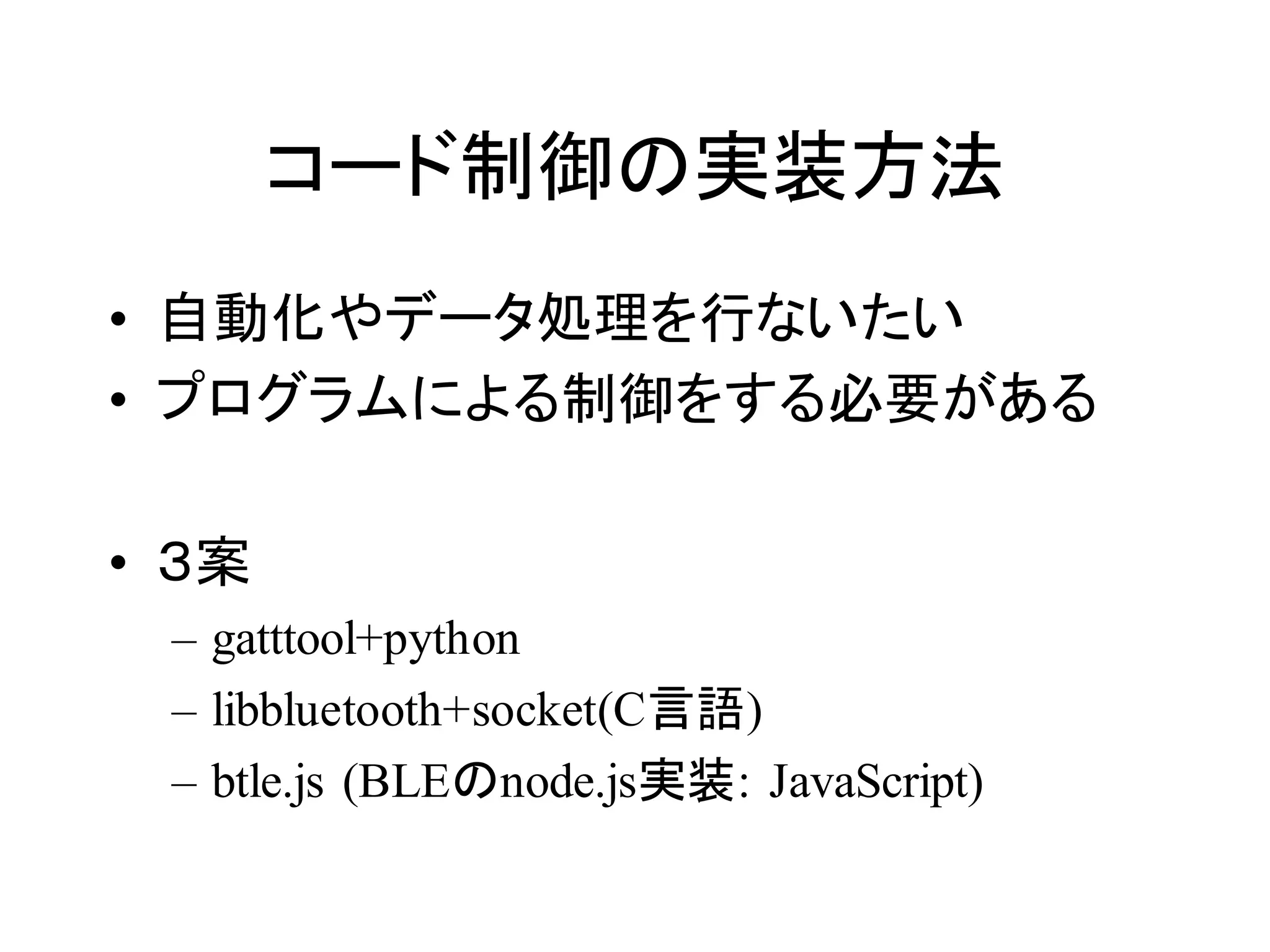 コード制御の実装方法 
• 自動化やデータ処理を行ないたい 
• プログラムによる制御をする必要がある 
• ３案 
– gatttool+python 
– libbluetooth+socket(C言語) 
– btle.js (BLEのnode.js実装: JavaScript) 
 