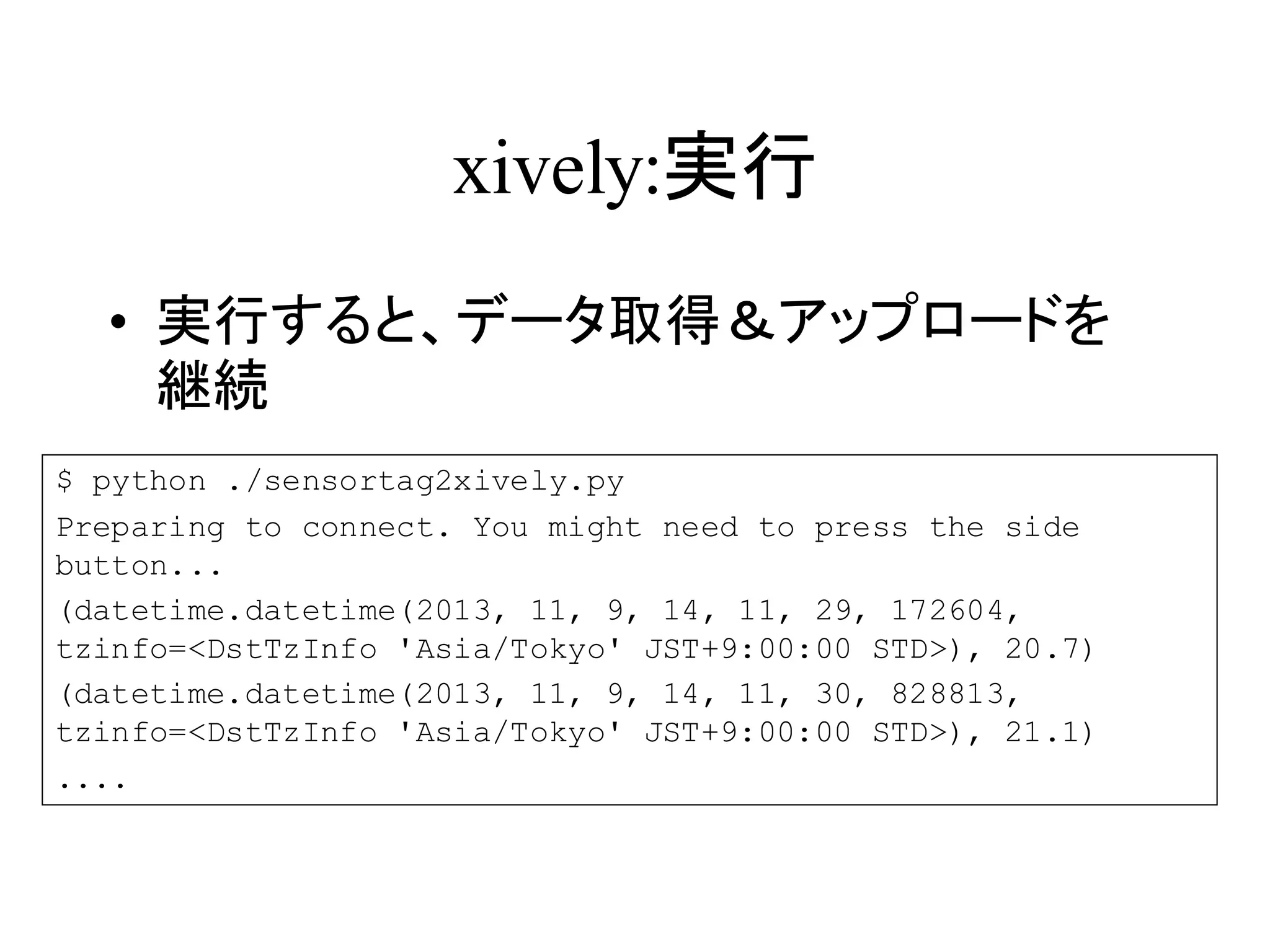 xively:実行 
• 実行すると、データ取得＆アップロードを 
継続 
$ python ./sensortag2xively.py 
Preparing to connect. You might need to press the side 
button... 
(datetime.datetime(2013, 11, 9, 14, 11, 29, 172604, 
tzinfo=<DstTzInfo 'Asia/Tokyo' JST+9:00:00 STD>), 20.7) 
(datetime.datetime(2013, 11, 9, 14, 11, 30, 828813, 
tzinfo=<DstTzInfo 'Asia/Tokyo' JST+9:00:00 STD>), 21.1) 
.... 
 
