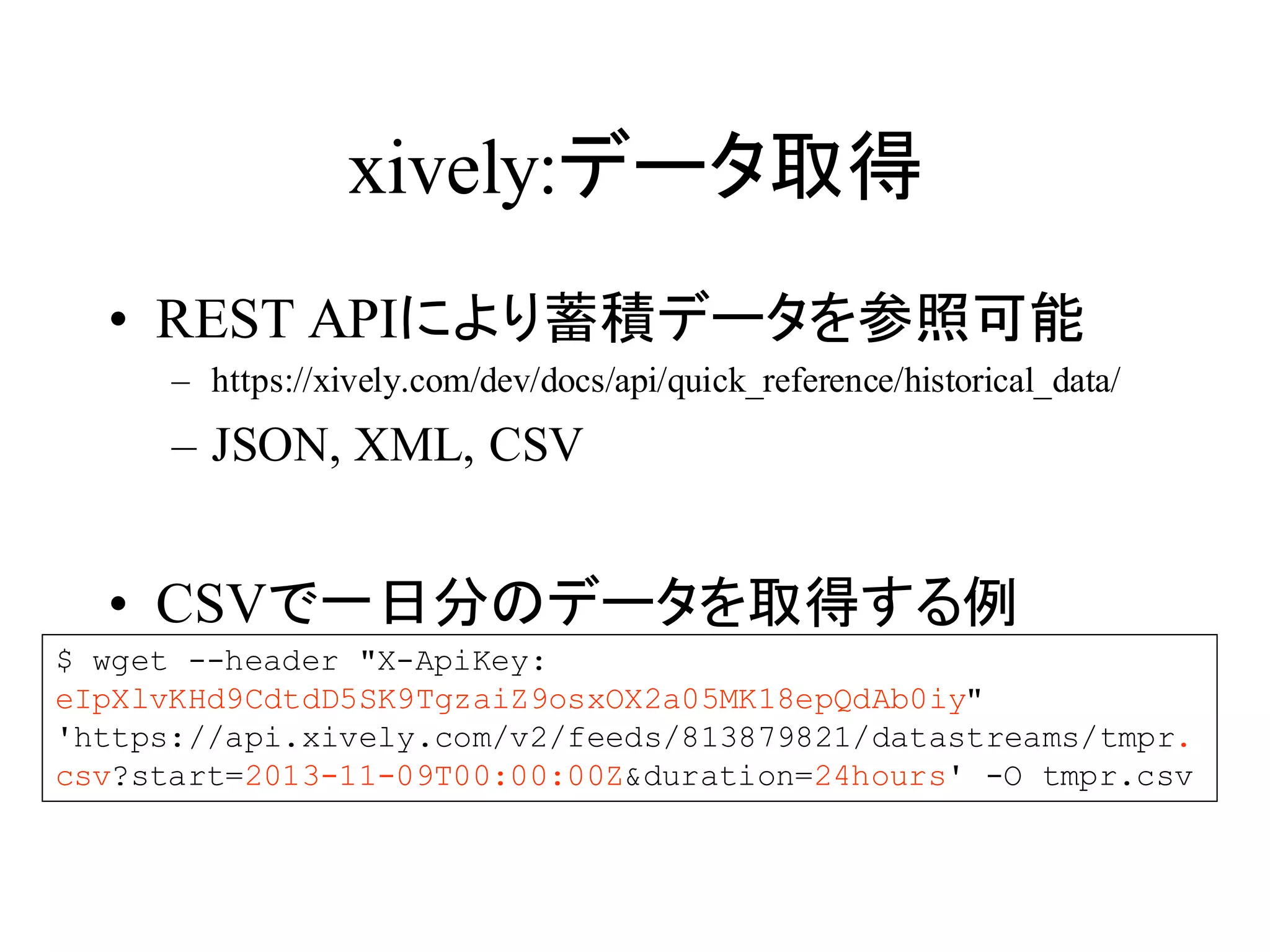 xively:データ取得 
• REST APIにより蓄積データを参照可能 
– https://xively.com/dev/docs/api/quick_reference/historical_data/ 
– JSON, XML, CSV 
• CSVで一日分のデータを取得する例 
$ wget --header "X-ApiKey: 
eIpXlvKHd9CdtdD5SK9TgzaiZ9osxOX2a05MK18epQdAb0iy" 
'https://api.xively.com/v2/feeds/813879821/datastreams/tmpr. 
csv?start=2013-11-09T00:00:00Z&duration=24hours' -O tmpr.csv 
 
