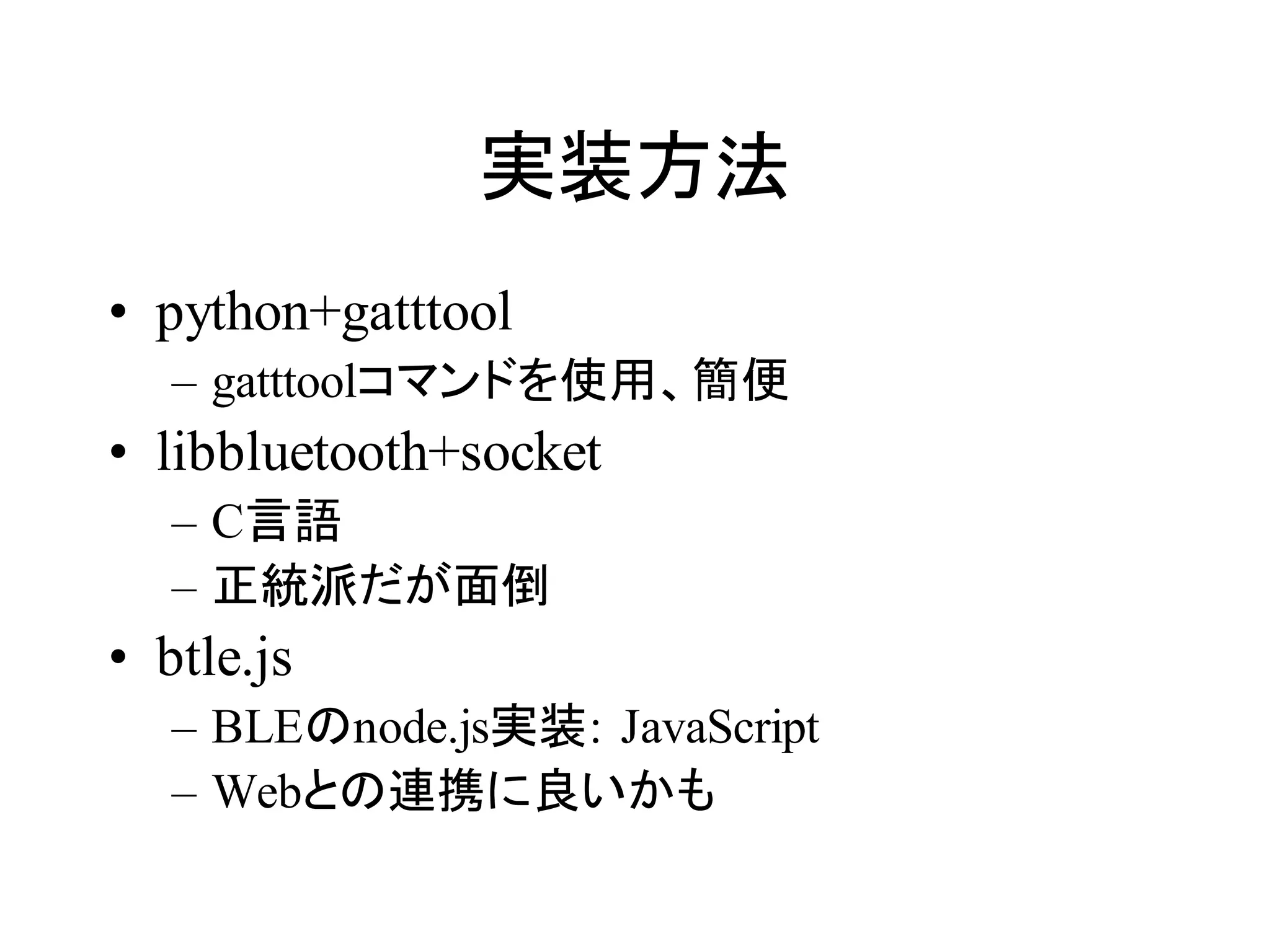 実装方法 
• python+gatttool 
– gatttoolコマンドを使用、簡便 
• libbluetooth+socket 
– C言語 
– 正統派だが面倒 
• btle.js 
– BLEのnode.js実装: JavaScript 
– Webとの連携に良いかも 
 