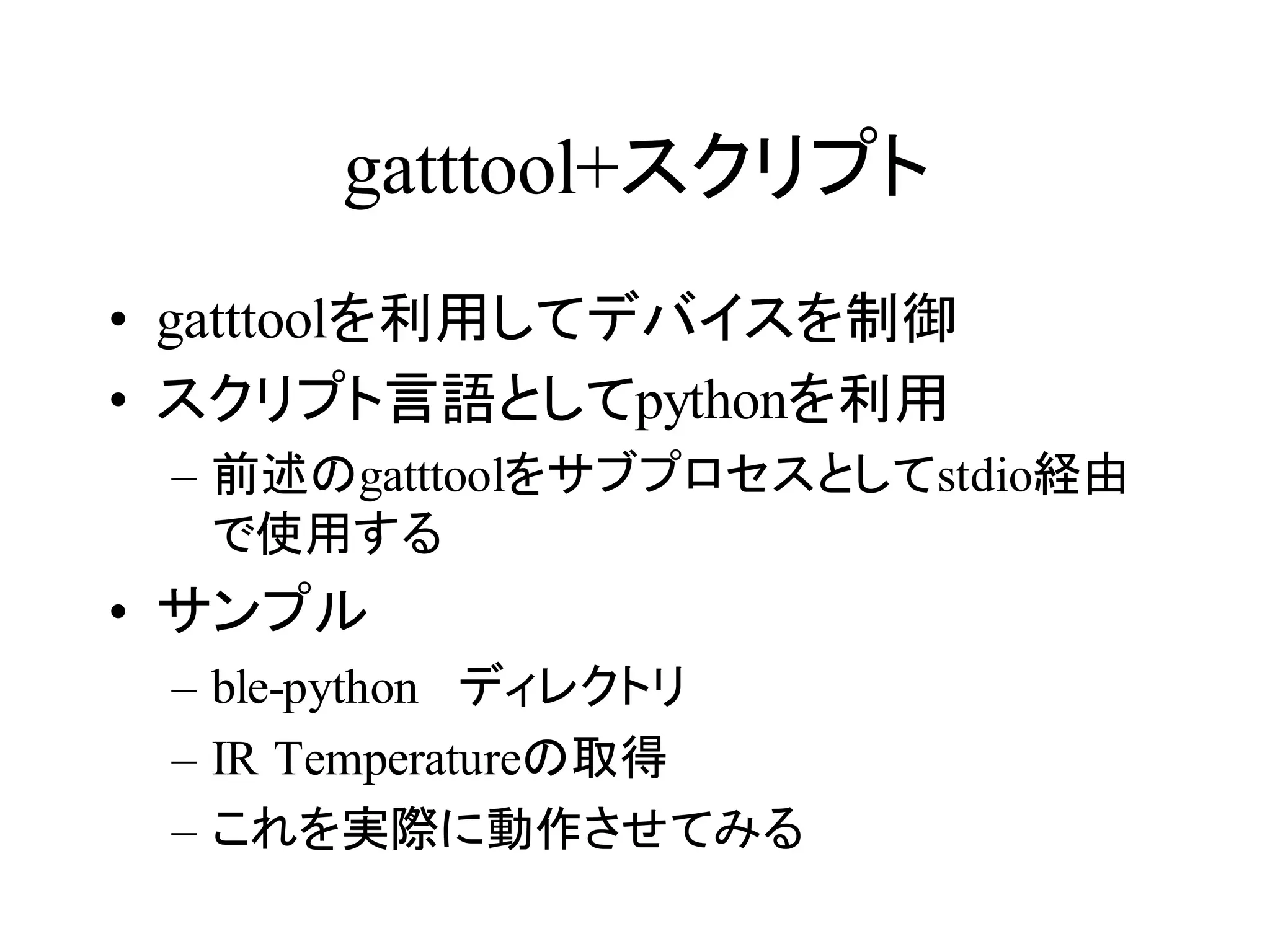 gatttool+スクリプト 
• gatttoolを利用してデバイスを制御 
• スクリプト言語としてpythonを利用 
– 前述のgatttoolをサブプロセスとしてstdio経由 
で使用する 
• サンプル 
– ble-python ディレクトリ 
– IR Temperatureの取得 
– これを実際に動作させてみる 
 