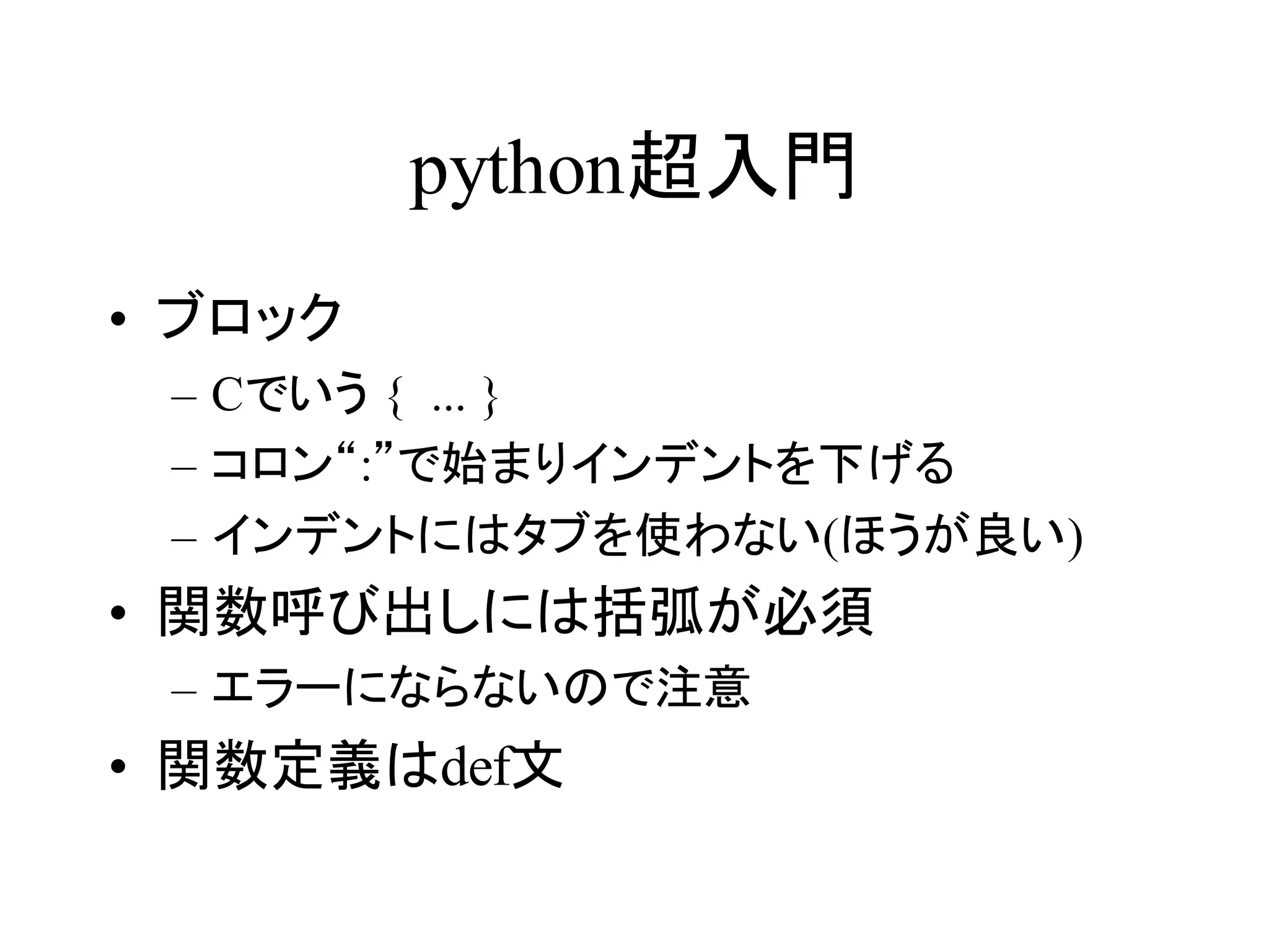 python超入門 
• ブロック 
– Cでいう { ... } 
– コロン“:”で始まりインデントを下げる 
– インデントにはタブを使わない(ほうが良い) 
• 関数呼び出しには括弧が必須 
– エラーにならないので注意 
• 関数定義はdef文 
 