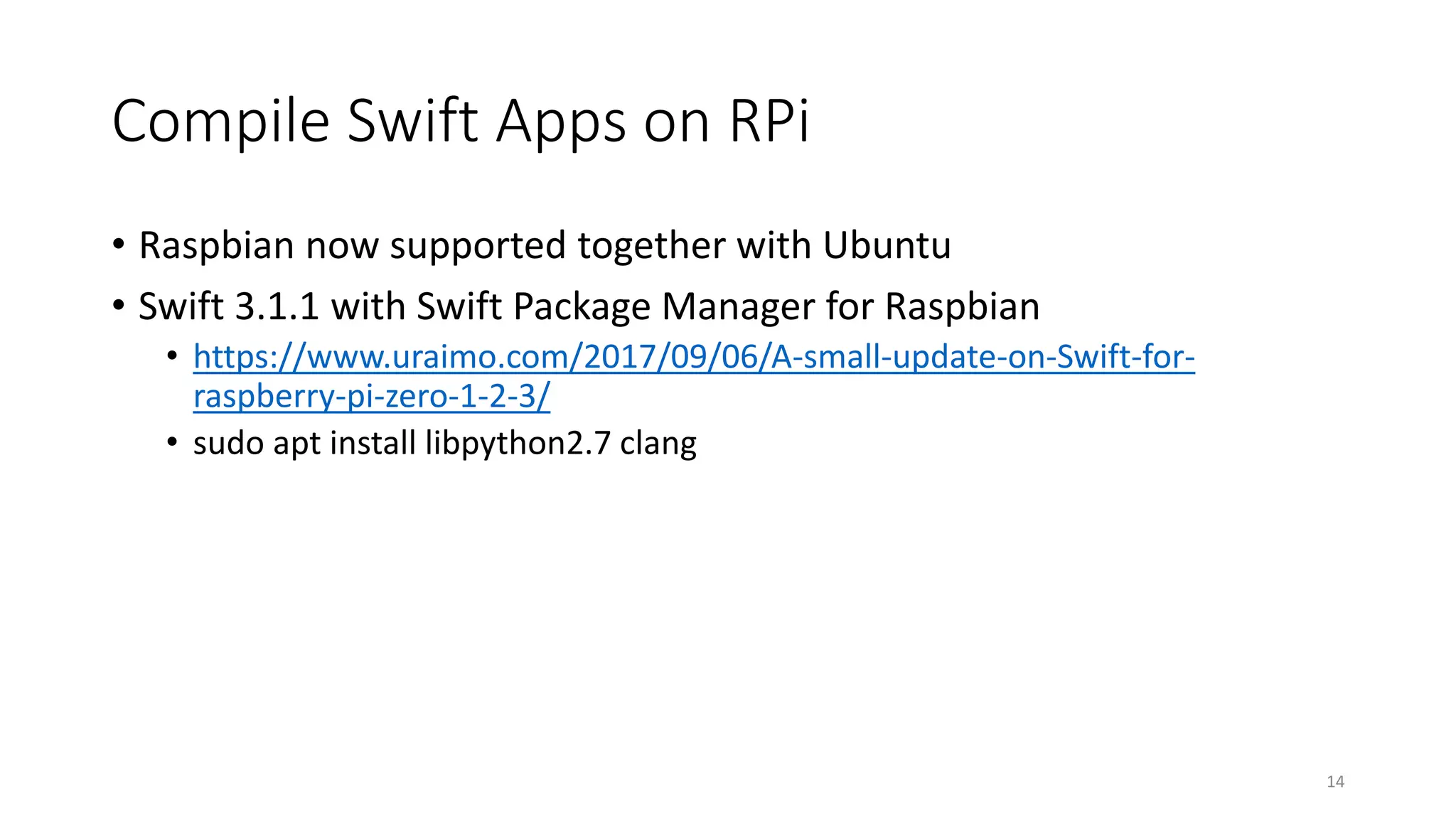 Compile Swift Apps on RPi
• Raspbian now supported together with Ubuntu
• Swift 3.1.1 with Swift Package Manager for Raspbian
• https://www.uraimo.com/2017/09/06/A-small-update-on-Swift-for-
raspberry-pi-zero-1-2-3/
• sudo apt install libpython2.7 clang
14
 